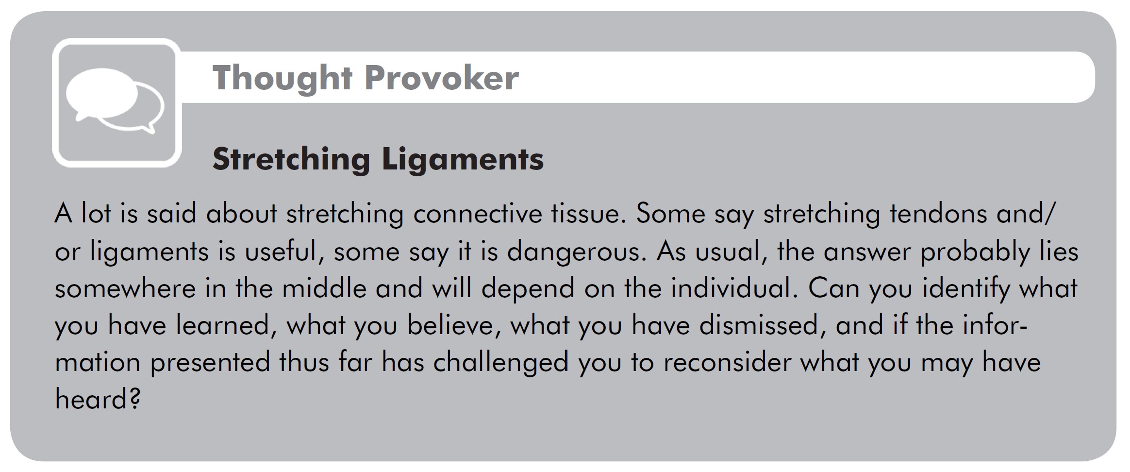 Stretching Ligaments Thought Provoker: A lot is said about stretching connective tissue. Some say stretching tendons and/ or ligaments is useful, some say it is dangerous. As usual, the answer probably lies somewhere in the middle and will depend on the individual. Can you identify what you have learned, what you believe, what you have dismissed, and if the information presented thus far has challenged you to reconsider what you may have heard?